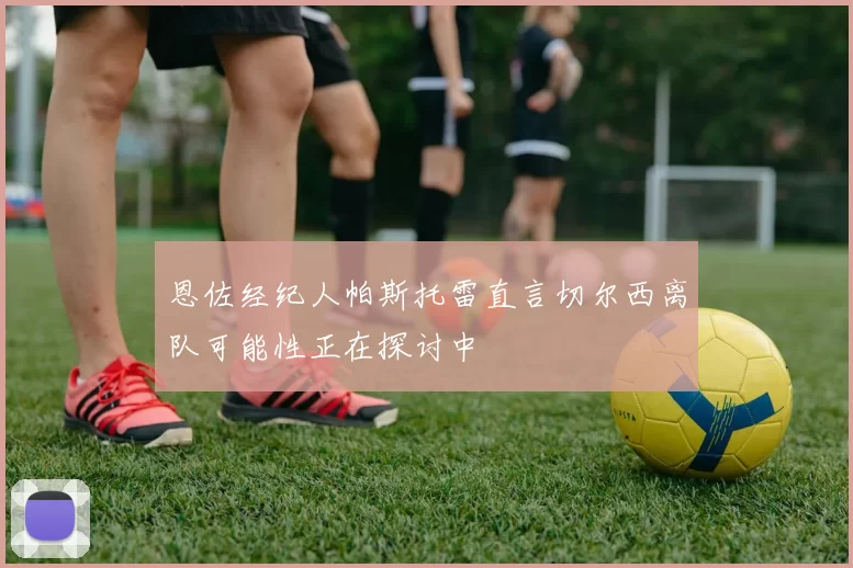 恩佐经纪人帕斯托雷直言切尔西离队可能性正在探讨中
