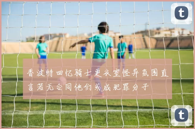 香波特回忆骑士更衣室怪异氛围直言若无合同他们或成犯罪分子