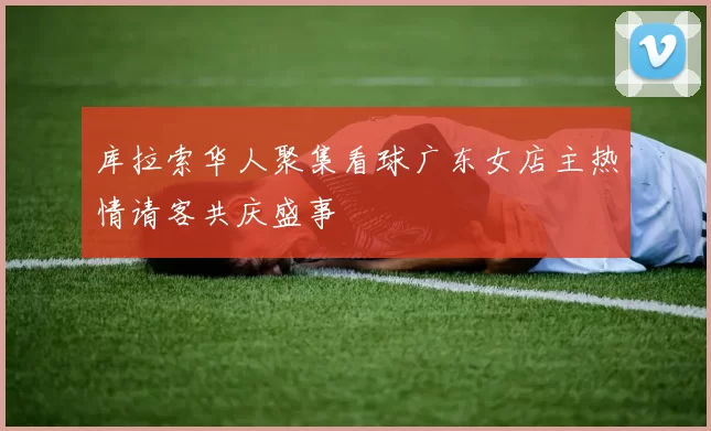 库拉索华人聚集看球广东女店主热情请客共庆盛事